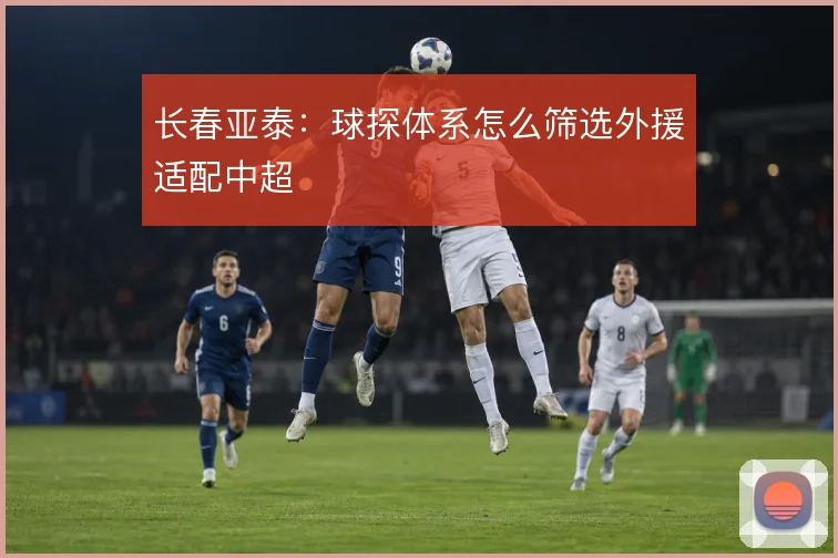 长春亚泰:球探体系怎么筛选外援适配中超