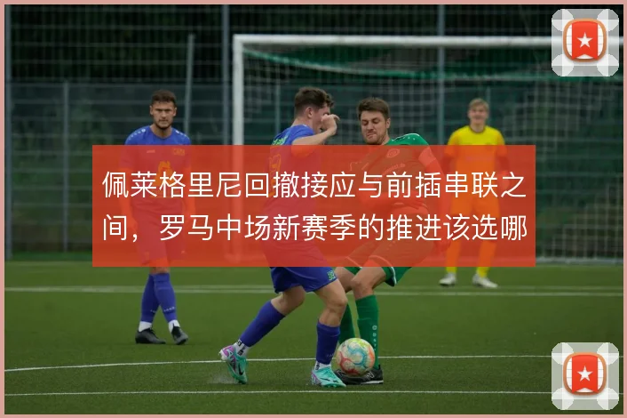 佩莱格里尼回撤接应与前插串联之间,罗马中场新赛季的推进该选哪一端