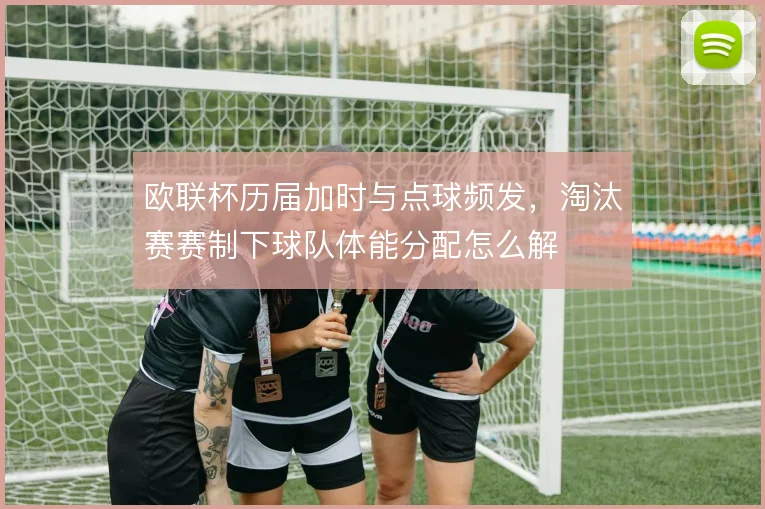 欧联杯历届加时与点球频发，淘汰赛赛制下球队体能分配怎么解