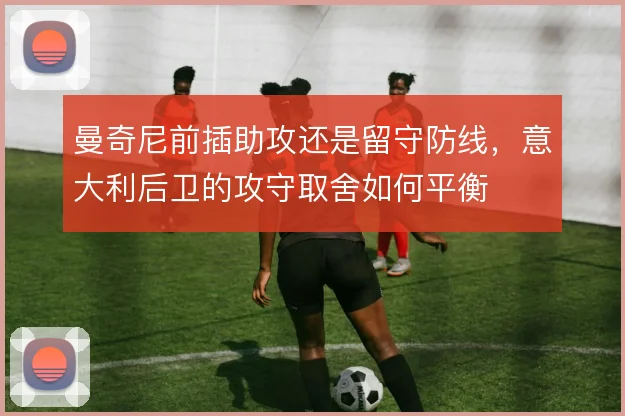 曼奇尼前插助攻还是留守防线，意大利后卫的攻守取舍如何平衡