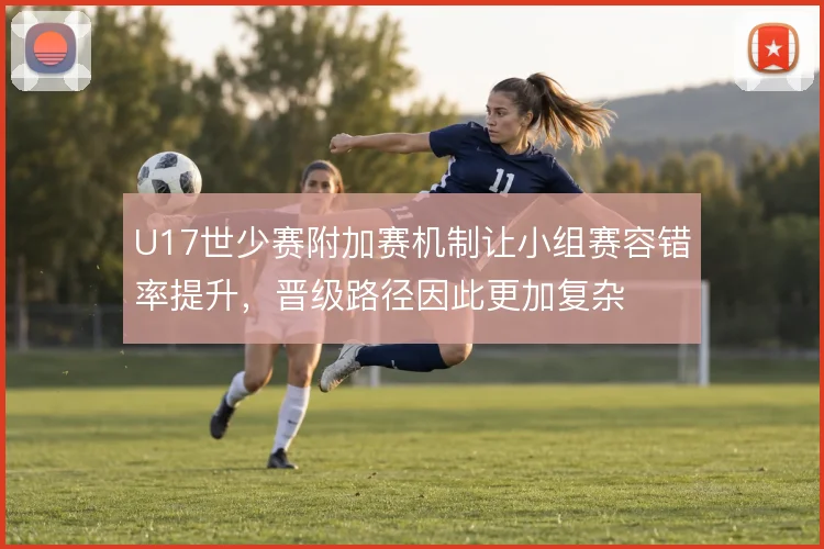 U17世少赛附加赛机制让小组赛容错率提升,晋级路径因此更加复杂