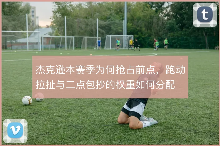杰克逊本赛季为何抢占前点，跑动拉扯与二点包抄的权重如何分配