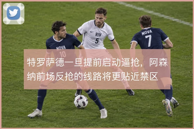 特罗萨德一旦提前启动逼抢,阿森纳前场反抢的线路将更贴近禁区