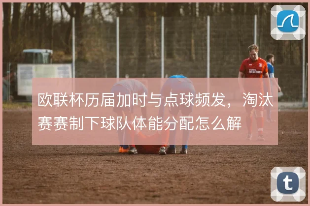 欧联杯历届加时与点球频发，淘汰赛赛制下球队体能分配怎么解