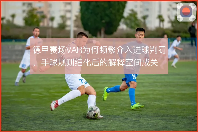 德甲赛场VAR为何频繁介入进球判罚，手球规则细化后的解释空间成关键