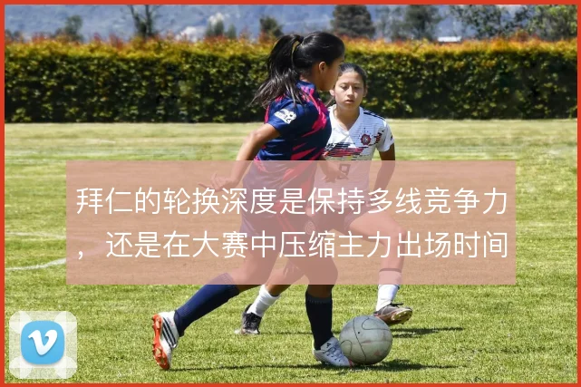 拜仁的轮换深度是保持多线竞争力，还是在大赛中压缩主力出场时间